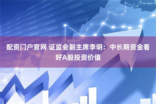 配资门户官网 证监会副主席李明：中长期资金看好A股投资价值