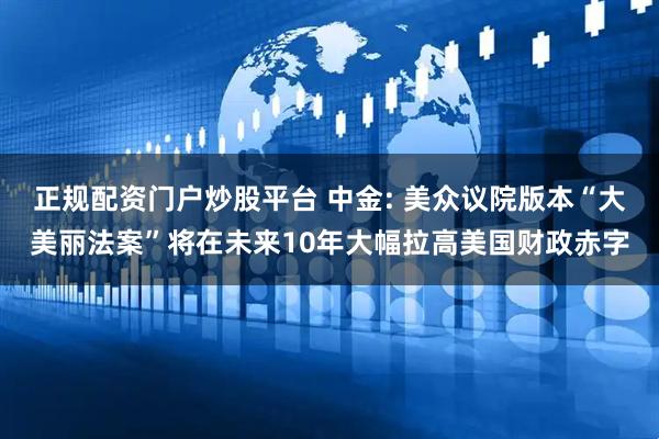 正规配资门户炒股平台 中金: 美众议院版本“大美丽法案”将在未来10年大幅拉高美国财政赤字