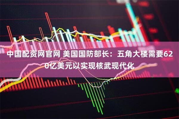 中国配资网官网 美国国防部长：五角大楼需要620亿美元以实现核武现代化