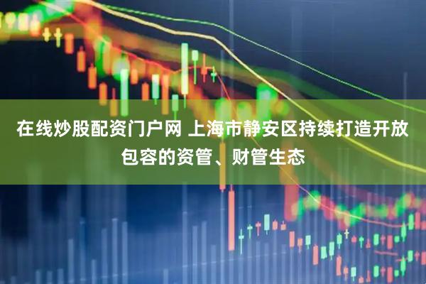 在线炒股配资门户网 上海市静安区持续打造开放包容的资管、财管生态
