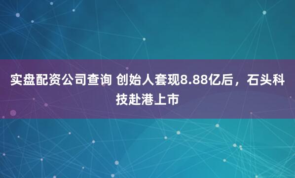 实盘配资公司查询 创始人套现8.88亿后，石头科技赴港上市