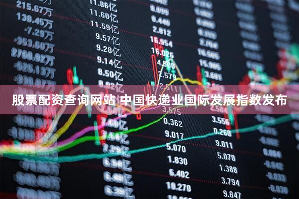 股票配资查询网站 中国快递业国际发展指数发布