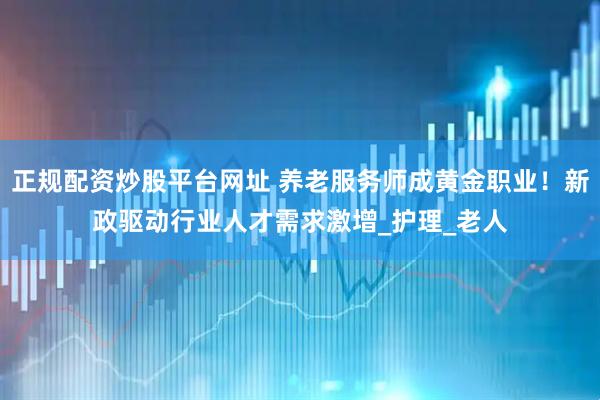 正规配资炒股平台网址 养老服务师成黄金职业！新政驱动行业人才需求激增_护理_老人