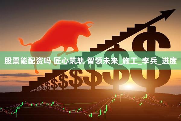 股票能配资吗 匠心筑轨 智领未来_施工_李兵_进度