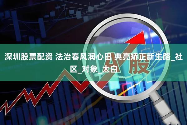 深圳股票配资 法治春风润心田 典亮矫正新生路_社区_对象_太白