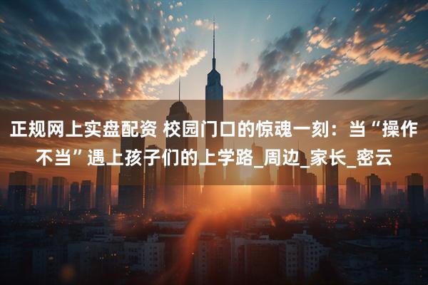 正规网上实盘配资 校园门口的惊魂一刻：当“操作不当”遇上孩子们的上学路_周边_家长_密云