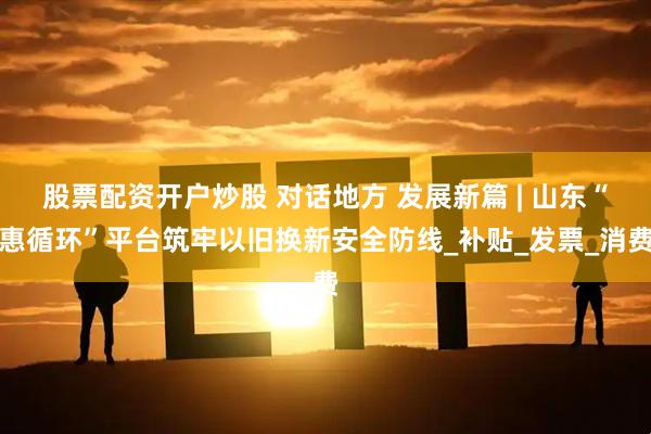 股票配资开户炒股 对话地方 发展新篇 | 山东“惠循环”平台筑牢以旧换新安全防线_补贴_发票_消费