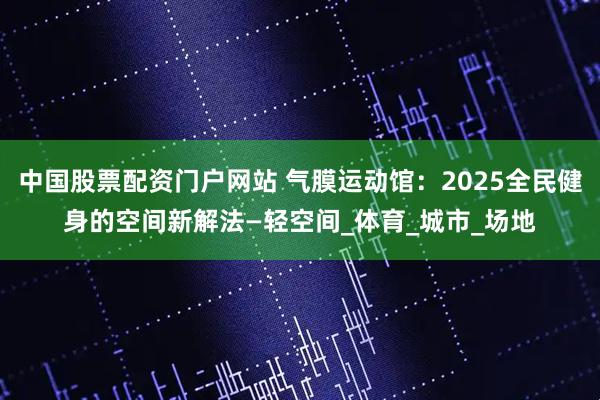 中国股票配资门户网站 气膜运动馆：2025全民健身的空间新解法—轻空间_体育_城市_场地