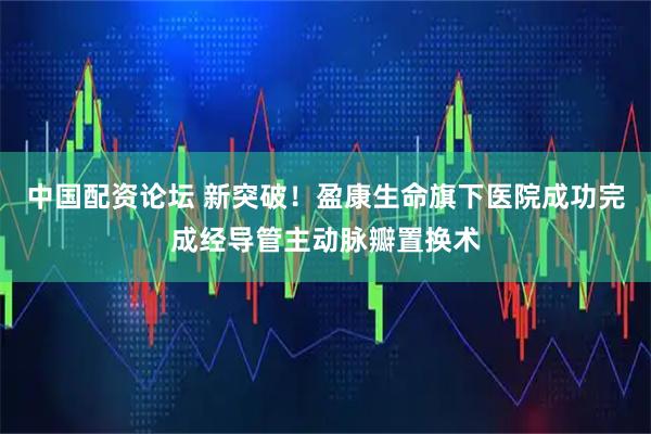 中国配资论坛 新突破！盈康生命旗下医院成功完成经导管主动脉瓣置换术