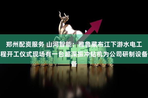 郑州配资服务 山河智能：雅鲁藏布江下游水电工程开工仪式现场有一台超深振冲钻机为公司研制设备