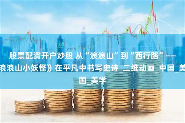 股票配资开户炒股 从“浪浪山”到“西行路”——《浪浪山小妖怪》在平凡中书写史诗_二维动画_中国_美学