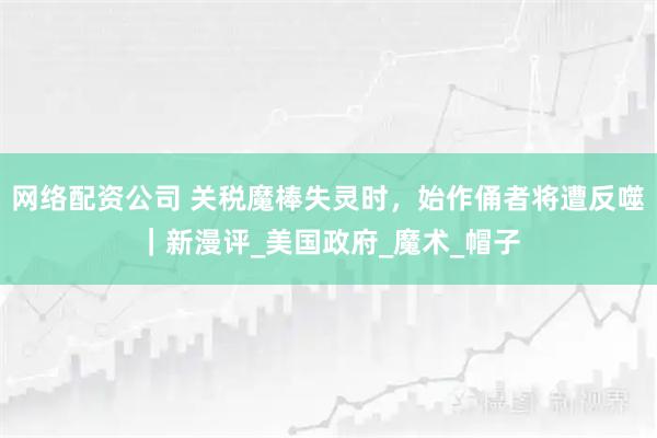 网络配资公司 关税魔棒失灵时，始作俑者将遭反噬｜新漫评_美国政府_魔术_帽子