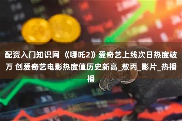 配资入门知识网 《哪吒2》爱奇艺上线次日热度破万 创爱奇艺电影热度值历史新高_敖丙_影片_热播