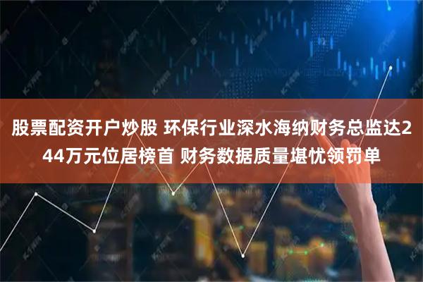 股票配资开户炒股 环保行业深水海纳财务总监达244万元位居榜首 财务数据质量堪忧领罚单
