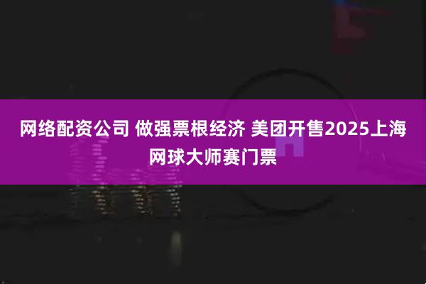 网络配资公司 做强票根经济 美团开售2025上海网球大师赛门票