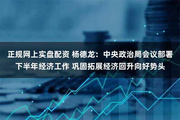 正规网上实盘配资 杨德龙：中央政治局会议部署下半年经济工作 巩固拓展经济回升向好势头