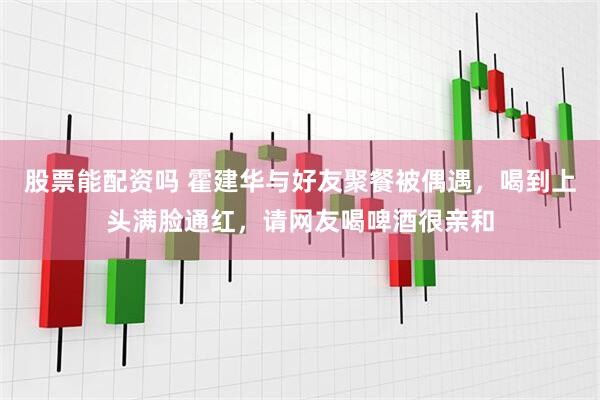 股票能配资吗 霍建华与好友聚餐被偶遇，喝到上头满脸通红，请网友喝啤酒很亲和