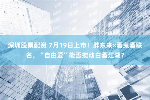 深圳股票配资 7月19日上市！胖东来×酒鬼酒联名，“自由爱”能否搅动白酒江湖？