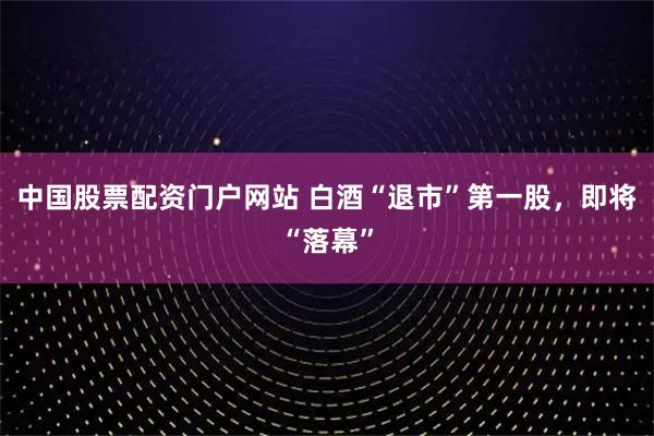 中国股票配资门户网站 白酒“退市”第一股，即将“落幕”