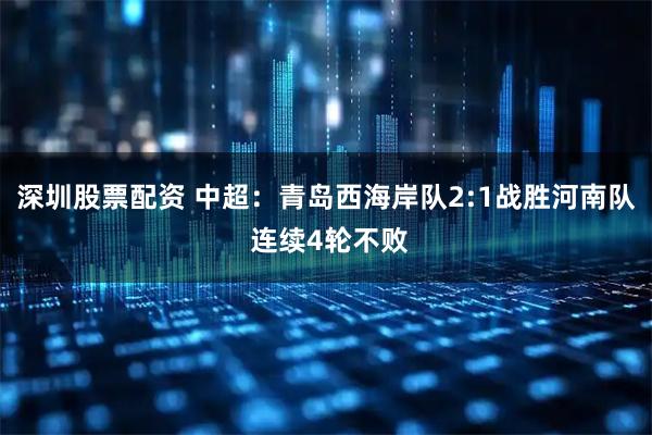 深圳股票配资 中超：青岛西海岸队2:1战胜河南队 连续4轮不败