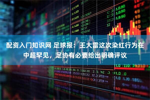 配资入门知识网 足球报：王大雷这次染红行为在中超罕见，足协有必要给出明确评议