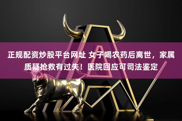 正规配资炒股平台网址 女子喝农药后离世,家属质疑抢救有过失!医院回应可司法鉴定