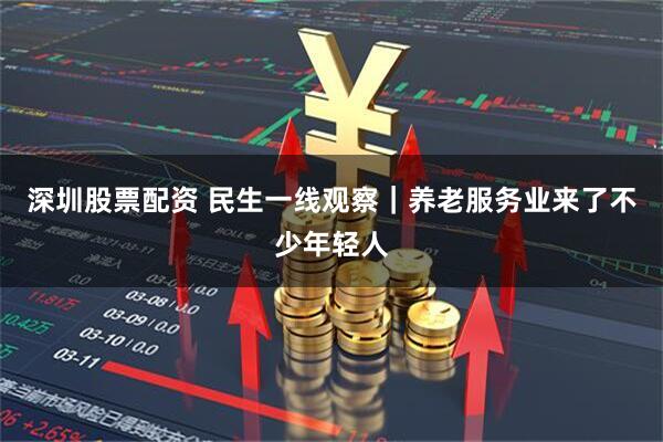 深圳股票配资 民生一线观察｜养老服务业来了不少年轻人