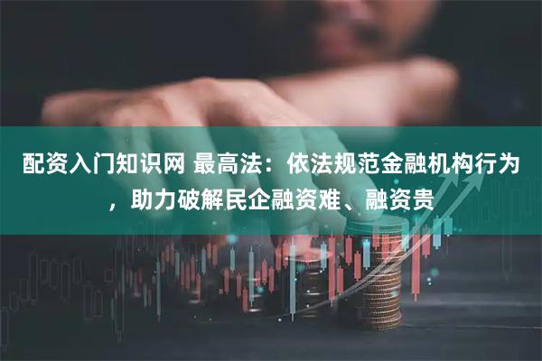 配资入门知识网 最高法：依法规范金融机构行为，助力破解民企融资难、融资贵