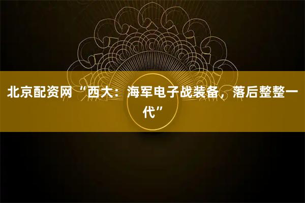 北京配资网 “西大:海军电子战装备,落后整整一代”