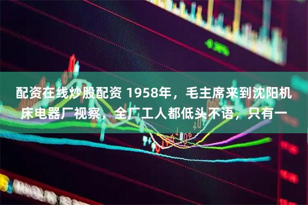 配资在线炒股配资 1958年，毛主席来到沈阳机床电器厂视察，全厂工人都低头不语，只有一